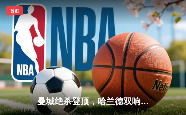 曼城绝杀登顶，哈兰德双响创纪录，五大联赛争冠白热化